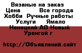 Вязаные на заказ › Цена ­ 800 - Все города Хобби. Ручные работы » Услуги   . Ямало-Ненецкий АО,Новый Уренгой г.